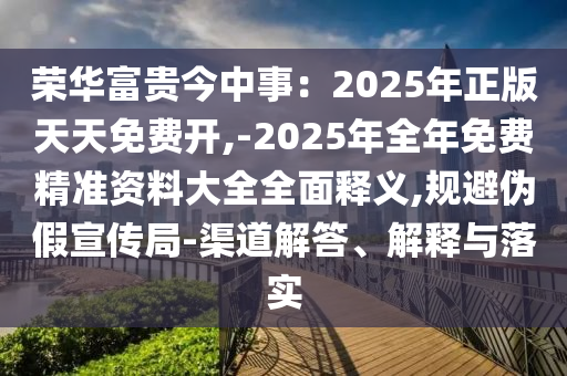 榮華富貴今中事：2025年正版天天免費(fèi)開,-2025年全年免費(fèi)精準(zhǔn)資料大全全面釋義,規(guī)避偽假宣傳局-渠道解答、解釋與落實(shí)