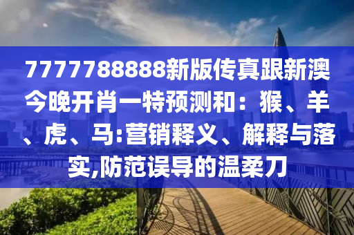 7777788888新版?zhèn)髡娓掳慕裢黹_肖一特預(yù)測(cè)和：猴、羊、虎、馬:營(yíng)銷釋義、解釋與落實(shí),防范誤導(dǎo)的溫柔刀