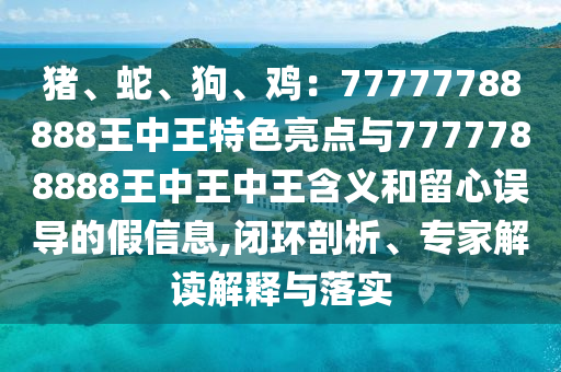 豬、蛇、狗、雞：77777788888王中王特色亮點(diǎn)與7777788888王中王中王含義和留心誤導(dǎo)的假信息,閉環(huán)剖析、專家解讀解釋與落實(shí)