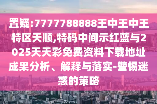 置疑:7777788888王中王中王特區(qū)天順,特碼中間示紅藍(lán)與2025天天彩免費(fèi)資料下載地址成果分析、解釋與落實(shí)-警惕迷惑的策略