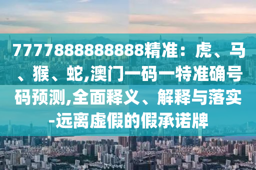 7777888888888精準(zhǔn)：虎、馬、猴、蛇,澳門一碼一特準(zhǔn)確號(hào)碼預(yù)測(cè),全面釋義、解釋與落實(shí)-遠(yuǎn)離虛假的假承諾牌