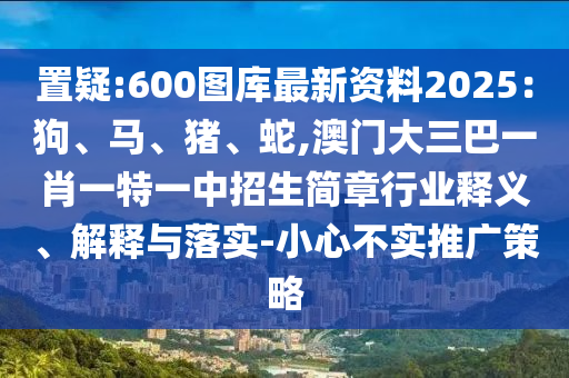 置疑:600圖庫最新資料2025：狗、馬、豬、蛇,澳門大三巴一肖一特一中招生簡章行業(yè)釋義、解釋與落實(shí)-小心不實(shí)推廣策略