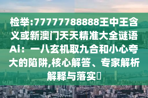 檢舉:77777788888王中王含義或新澳門(mén)天天精準(zhǔn)大全謎語(yǔ)Ai：一八玄機(jī)取九合和小心夸大的陷阱,核心解答、專家解析解釋與落實(shí)?
