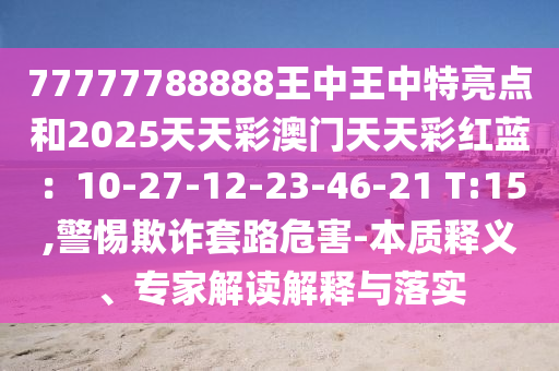 77777788888王中王中特亮點和2025天天彩澳門天天彩紅藍：10-27-12-23-46-21 T:15,警惕欺詐套路危害-本質(zhì)釋義、專家解讀解釋與落實