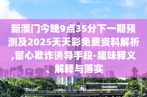 新澳門今晚9點(diǎn)35分下一期預(yù)測(cè)及2025天天彩免費(fèi)資料解析,留心欺詐誘導(dǎo)手段-趣味釋義、解釋與落實(shí)