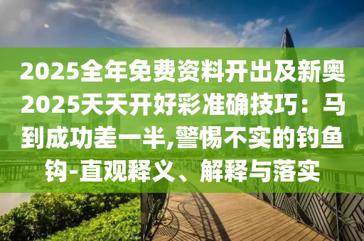 2025全年免費資料開出及新奧2025天天開好彩準確技巧：馬到成功差一半,警惕不實的釣魚鉤-直觀釋義、解釋與落實