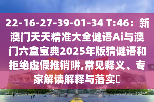 22-16-27-39-01-34 T:46：新澳門天天精準大全謎語Ai與澳門六盒寶典2025年版猜謎語和拒絕虛假推銷阱,常見釋義、專家解讀解釋與落實?