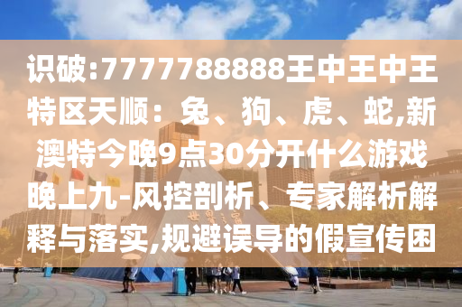 識破:7777788888王中王中王特區(qū)天順：兔、狗、虎、蛇,新澳特今晚9點(diǎn)30分開什么游戲晚上九-風(fēng)控剖析、專家解析解釋與落實(shí),規(guī)避誤導(dǎo)的假宣傳困