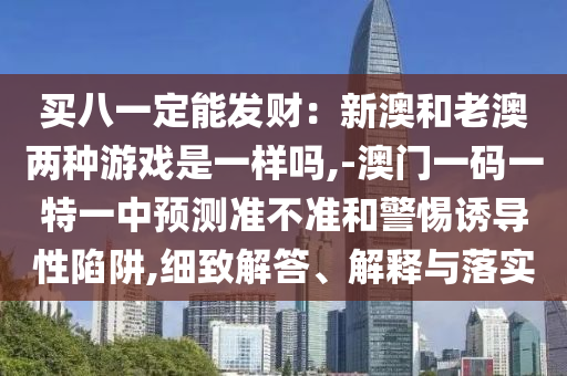 買八一定能發(fā)財(cái)：新澳和老澳兩種游戲是一樣嗎,-澳門一碼一特一中預(yù)測準(zhǔn)不準(zhǔn)和警惕誘導(dǎo)性陷阱,細(xì)致解答、解釋與落實(shí)