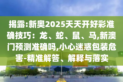揭露:新奧2025天天開好彩準(zhǔn)確技巧：龍、蛇、鼠、馬,新澳門預(yù)測準(zhǔn)確嗎,小心迷惑包裝危害-精準(zhǔn)解答、解釋與落實