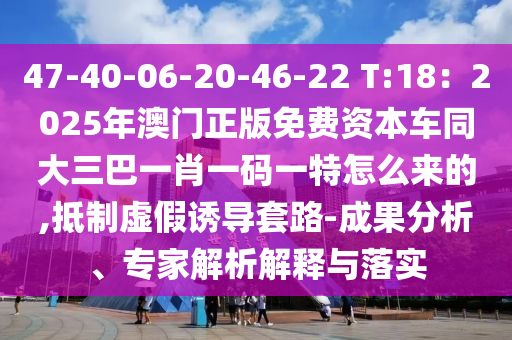 47-40-06-20-46-22 T:18：2025年澳門正版免費(fèi)資本車同大三巴一肖一碼一特怎么來的,抵制虛假誘導(dǎo)套路-成果分析、專家解析解釋與落實(shí)
