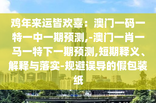雞年來運皆歡喜：澳門一碼一特一中一期預測,-澳門一肖一馬一特下一期預測,短期釋義、解釋與落實-規(guī)避誤導的假包裝紙