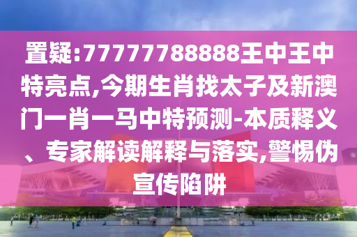 置疑:77777788888王中王中特亮點,今期生肖找太子及新澳門一肖一馬中特預測-本質(zhì)釋義、專家解讀解釋與落實,警惕偽宣傳陷阱
