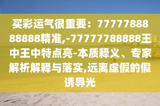 買彩運氣很重要：7777788888888精準,-77777788888王中王中特點亮-本質(zhì)釋義、專家解析解釋與落實,遠離虛假的假誘導光