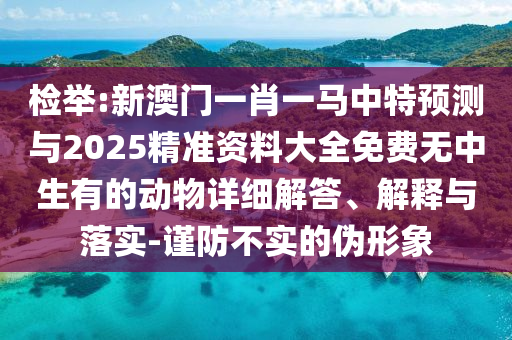 檢舉:新澳門一肖一馬中特預(yù)測與2025精準資料大全免費無中生有的動物詳細解答、解釋與落實-謹防不實的偽形象