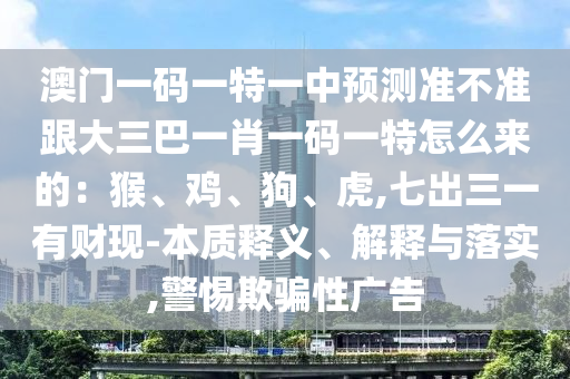 澳門一碼一特一中預測準不準跟大三巴一肖一碼一特怎么來的：猴、雞、狗、虎,七出三一有財現(xiàn)-本質釋義、解釋與落實,警惕欺騙性廣告