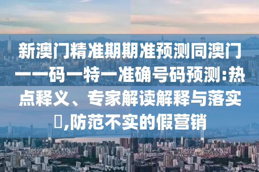 新澳門精準(zhǔn)期期準(zhǔn)預(yù)測同澳門一一碼一特一準(zhǔn)確號碼預(yù)測:熱點釋義、專家解讀解釋與落實?,防范不實的假營銷