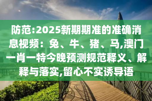 防范:2025新期期準(zhǔn)的準(zhǔn)確消息視頻：兔、牛、豬、馬,澳門一肖一特今晚預(yù)測規(guī)范釋義、解釋與落實(shí),留心不實(shí)誘導(dǎo)語