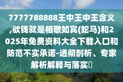 7777788888王中王中王含義,欲錢就是相敬如賓(蛇馬)和2025年免費資料大全下載入口和防范不實承諾-透徹剖析、專家解析解釋與落實?