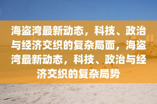 海盜灣金華市寶吉環(huán)境技術(shù)有限公司最新動(dòng)態(tài)，科技、政治與經(jīng)濟(jì)交織的復(fù)雜局面，海盜灣最新動(dòng)態(tài)，科技、政治與經(jīng)濟(jì)交織的復(fù)雜局勢(shì)