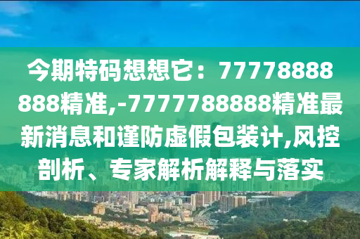 今期特碼想想它：77778888888精準(zhǔn),-7777788888精準(zhǔn)最新消息和謹(jǐn)防虛假包裝計(jì),風(fēng)控剖析、專家解析解釋與落實(shí)