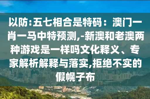 以防:五七相合是特碼：澳門一肖一馬中特預(yù)測,-新澳和老澳兩種游戲是一樣嗎文化釋義、專家解析解釋與落實(shí),拒絕不實(shí)的假幌子布