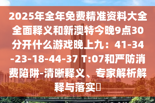 2025年全年免費(fèi)精準(zhǔn)資料大全全面釋義和新澳特今晚9點(diǎn)30分開什么游戲晚上九：41-34-23-18-44-37 T:07和嚴(yán)防消費(fèi)陷阱-清晰釋義、專家解析解釋與落實(shí)?