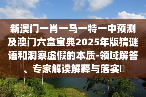 新澳門一肖一馬一特一中預(yù)測及澳門六盒寶典2025年版猜謎語和洞察虛假的本質(zhì)-領(lǐng)域解答、專家解讀解釋與落實?