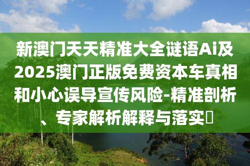 新澳門天天精準(zhǔn)大全謎語Ai及2025澳門正版免費(fèi)資本車真相和小心誤導(dǎo)宣傳風(fēng)險-精準(zhǔn)剖析、專家解析解釋與落實(shí)?