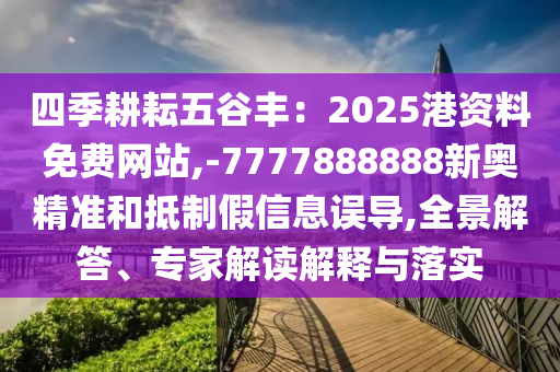 四季耕耘五谷豐：2025港資料免費(fèi)網(wǎng)站,-7777888888新奧精準(zhǔn)和抵制假信息誤導(dǎo),全景解答、專家解讀解釋與落實(shí)