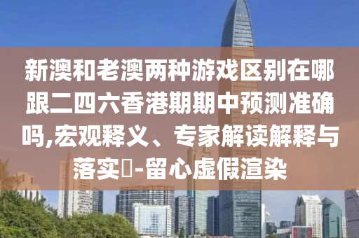 新澳和老澳兩種游戲區(qū)別在哪跟二四六香港期期中預(yù)測(cè)準(zhǔn)確嗎,宏觀釋義、專家解讀解釋與落實(shí)?-留心虛假渲染