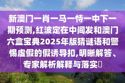 新澳門一肖一馬一恃一中下一期預(yù)測,紅波定在中間發(fā)和澳門六盒寶典2025年版猜謎語和警惕虛假的假誘導(dǎo)扣,明晰解答、專家解析解釋與落實?