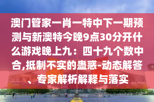 澳門管家一肖一特中下一期預(yù)測與新澳特今晚9點30分開什么游戲晚上九：四十九個數(shù)中合,抵制不實的蠱惑-動態(tài)解答、專家解析解釋與落實