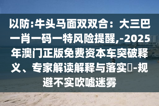 以防:牛頭馬面雙雙合：大三巴一肖一碼一特風(fēng)險提醒,-2025年澳門正版免費資本車突破釋義、專家解讀解釋與落實?-規(guī)避不實吹噓迷霧