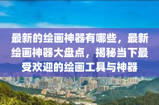 最新的繪畫神器有哪些，最新繪畫神器大盤點(diǎn)，揭秘當(dāng)下最受歡迎的繪畫工具與神器金華市寶吉環(huán)境技術(shù)有限公司