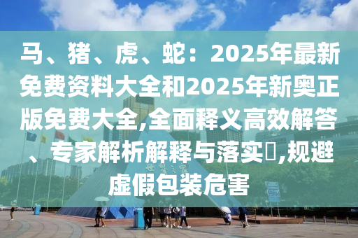 馬、豬、虎、蛇：2025年最新免費資料大全和2025年新奧正版免費大全,全面釋義高效解答、專家解析解釋與落實?,規(guī)避虛假包裝危害
