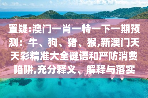 置疑:澳門一肖一特一下一期預(yù)測(cè)：牛、狗、豬、猴,新澳門天天彩精準(zhǔn)大全謎語和嚴(yán)防消費(fèi)陷阱,充分釋義、解釋與落實(shí)