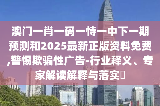 澳門一肖一碼一恃一中下一期預(yù)測(cè)和2025最新正版資料免費(fèi),警惕欺騙性廣告-行業(yè)釋義、專家解讀解釋與落實(shí)?