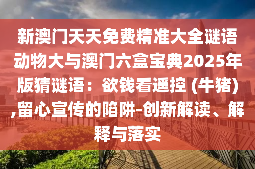 新澳門(mén)天天免費(fèi)精準(zhǔn)大全謎語(yǔ)動(dòng)物大與澳門(mén)六盒寶典2025年版猜謎語(yǔ)：欲錢(qián)看遙控 (牛豬),留心宣傳的陷阱-創(chuàng)新解讀、解釋與落實(shí)