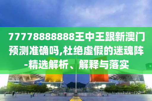77778888888王中王跟新澳門預(yù)測準(zhǔn)確嗎,杜絕虛假的迷魂陣-精選解析、解釋與落實(shí)