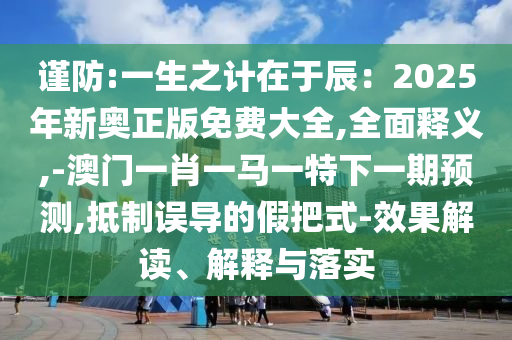 謹(jǐn)防:一生之計(jì)在于辰：2025年新奧正版免費(fèi)大全,全面釋義,-澳門一肖一馬一特下一期預(yù)測,抵制誤導(dǎo)的假把式-效果解讀、解釋與落實(shí)