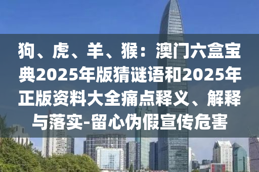 狗、虎、羊、猴：澳門六盒寶典2025年版猜謎語和2025年正版資料大全痛點(diǎn)釋義、解釋與落實(shí)-留心偽假宣傳危害