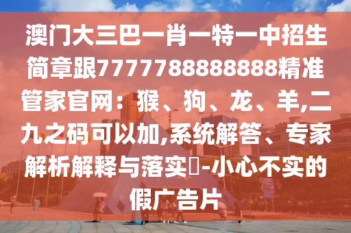 澳門大三巴一肖一特一中招生簡(jiǎn)章跟7777788888888精準(zhǔn)管家官網(wǎng)：猴、狗、龍、羊,二九之碼可以加,系統(tǒng)解答、專家解析解釋與落實(shí)?-小心不實(shí)的假廣告片