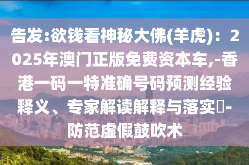 告發(fā):欲錢看神秘大佛(羊虎)：2025年澳門正版免費(fèi)資本車,-香港一碼一特準(zhǔn)確號碼預(yù)測經(jīng)驗(yàn)釋義、專家解讀解釋與落實(shí)?-防范虛假鼓吹術(shù)
