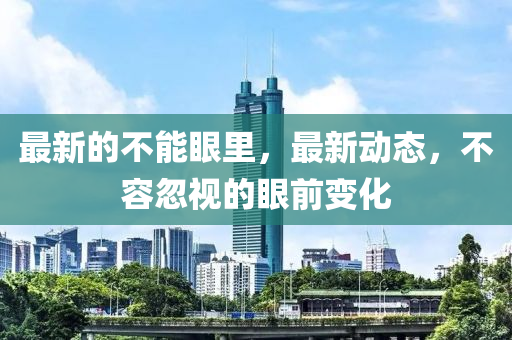 最新的不能眼里，最新動態(tài)，不容忽視的眼前變化