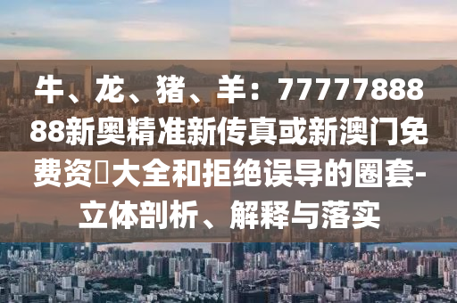 牛、龍、豬、羊：7777788888新奧精準(zhǔn)新傳真或新澳門免費資枓大全和拒絕誤導(dǎo)的圈套-立體剖析、解釋與落實
