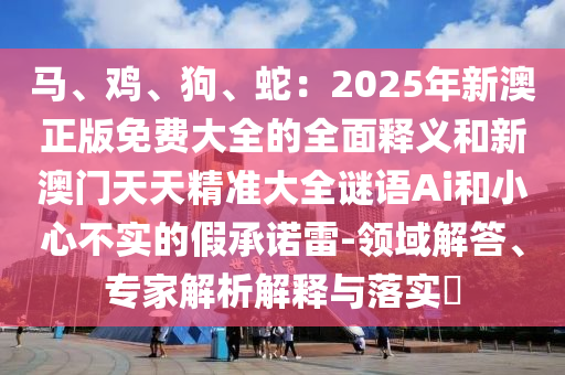 馬、雞、狗、蛇：2025年新澳正版免費大全的全面釋義和新澳門天天精準(zhǔn)大全謎語Ai和小心不實的假承諾雷-領(lǐng)域解答、專家解析解釋與落實?