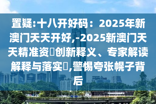 置疑:十八開(kāi)好碼：2025年新澳門(mén)天天開(kāi)好,-2025新澳門(mén)天天精準(zhǔn)資枓創(chuàng)新釋義、專(zhuān)家解讀解釋與落實(shí)?,警惕夸張幌子背后