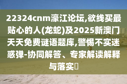 22324cnm濠江論壇,欲線買最貼心的人(龍蛇)及2025新澳門天天免費(fèi)謎語題庫,警惕不實(shí)迷惑彈-協(xié)同解答、專家解讀解釋與落實(shí)?