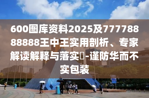 600圖庫資料2025及77778888888王中王實(shí)用剖析、專家解讀解釋與落實(shí)?-謹(jǐn)防華而不實(shí)包裝